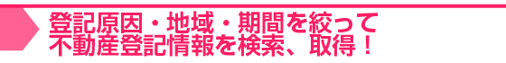 登記原因・地域・期間を絞って不動産登記情報を検索、取得！